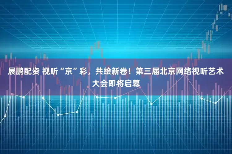 展鹏配资 视听“京”彩，共绘新卷！第三届北京网络视听艺术大会即将启幕