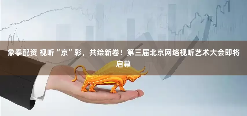 象泰配资 视听“京”彩，共绘新卷！第三届北京网络视听艺术大会即将启幕