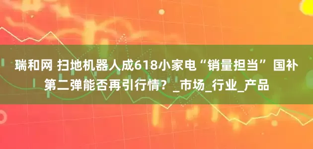 瑞和网 扫地机器人成618小家电“销量担当” 国补第二弹能否再引行情？_市场_行业_产品