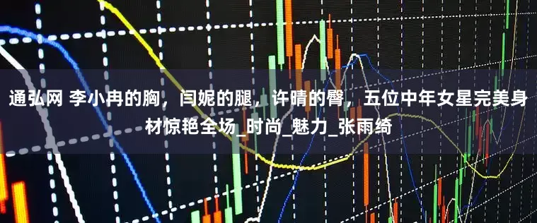 通弘网 李小冉的胸，闫妮的腿，许晴的臀，五位中年女星完美身材惊艳全场_时尚_魅力_张雨绮