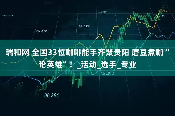 瑞和网 全国33位咖啡能手齐聚贵阳 磨豆煮咖“论英雄”！_活动_选手_专业