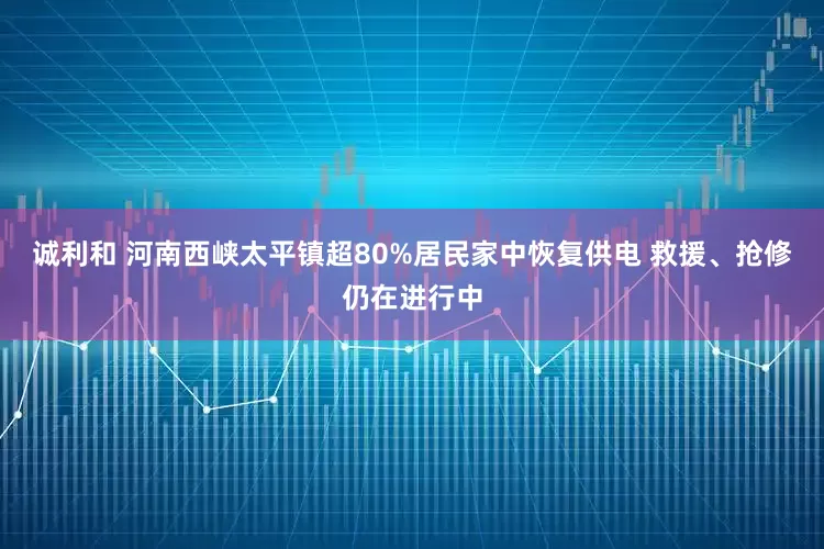 诚利和 河南西峡太平镇超80%居民家中恢复供电 救援、抢修仍在进行中