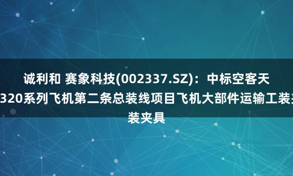 诚利和 赛象科技(002337.SZ)：中标空客天津A320系列飞机第二条总装线项目飞机大部件运输工装夹具