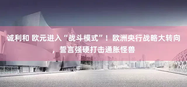 诚利和 欧元进入“战斗模式”！欧洲央行战略大转向，誓言强硬打击通胀怪兽