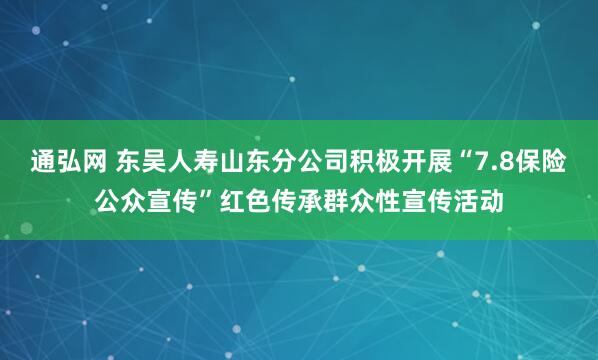 通弘网 东吴人寿山东分公司积极开展“7.8保险公众宣传”红色传承群众性宣传活动