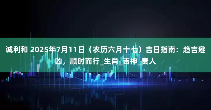 诚利和 2025年7月11日（农历六月十七）吉日指南：趋吉避凶，顺时而行_生肖_吉神_贵人