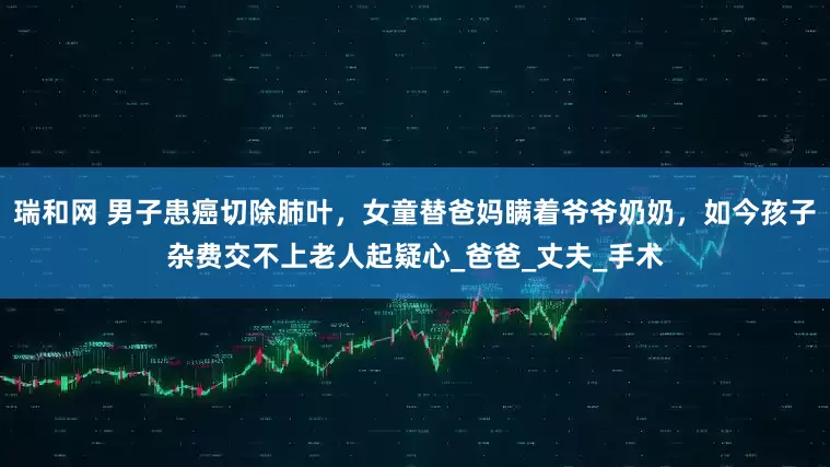 瑞和网 男子患癌切除肺叶，女童替爸妈瞒着爷爷奶奶，如今孩子杂费交不上老人起疑心_爸爸_丈夫_手术
