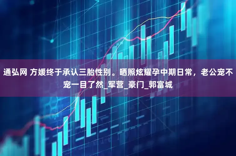 通弘网 方媛终于承认三胎性别。晒照炫耀孕中期日常，老公宠不宠一目了然_军营_豪门_郭富城