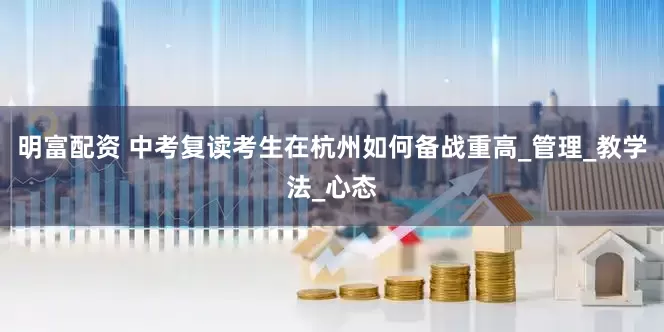 明富配资 中考复读考生在杭州如何备战重高_管理_教学法_心态