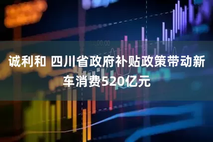 诚利和 四川省政府补贴政策带动新车消费520亿元