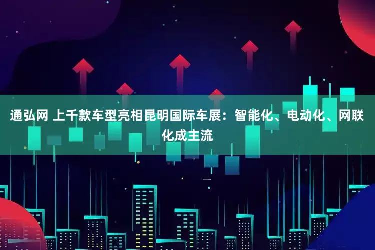 通弘网 上千款车型亮相昆明国际车展：智能化、电动化、网联化成主流