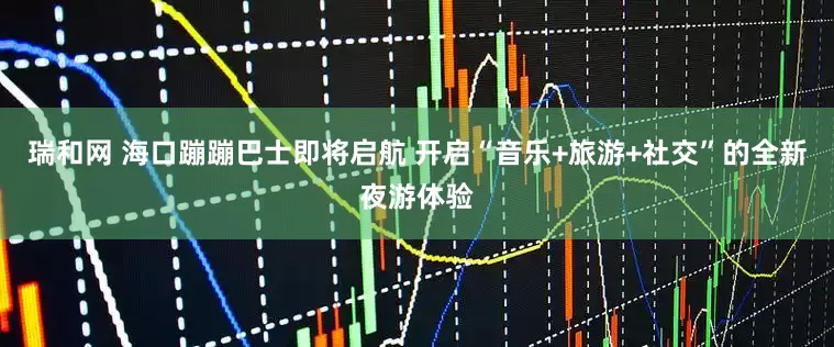 瑞和网 海口蹦蹦巴士即将启航 开启“音乐+旅游+社交”的全新夜游体验