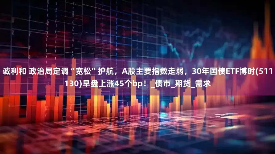 诚利和 政治局定调“宽松”护航，A股主要指数走弱，30年国债ETF博时(511130)早盘上涨45个bp！_债市_期货_需求