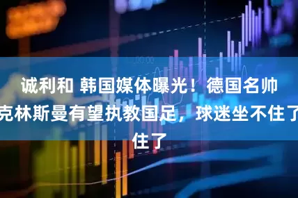 诚利和 韩国媒体曝光！德国名帅克林斯曼有望执教国足，球迷坐不住了