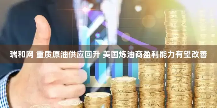 瑞和网 重质原油供应回升 美国炼油商盈利能力有望改善