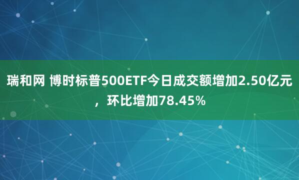 瑞和网 博时标普500ETF今日成交额增加2.50亿元，环比增加78.45%