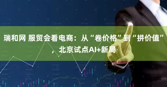 瑞和网 服贸会看电商：从“卷价格”到“拼价值”，北京试点AI+新局